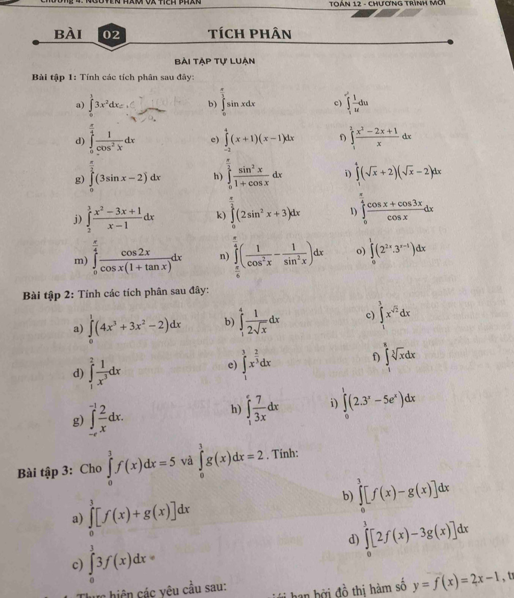 TOÁN 12 - CHƯƠNG TRÌNH MờI
bài 02 tích phân
Bài tập tự luạn
Bài tập 1: Tính các tích phân sau đây:
a) ∈tlimits _0^(33x^2)dx=□ b) ∈tlimits _0^((frac π)3)sin xdx ∈tlimits _1^((e^2)) 1/u du
c)
d) ∈tlimits _0^((frac π)4) 1/cos^2x dx ∈tlimits _(-2)^4(x+1)(x-1)dx f) ∈tlimits _1^(2frac x^2)-2x+1xdx
e)
i)
g) ∈tlimits _0^((frac π)2)(3sin x-2)dx h) ∈tlimits _0^((frac π)2) sin^2x/1+cos x dx ∈tlimits _1^(4(sqrt(x)+2)(sqrt x)-2)dx
j) ∈tlimits _2^(3frac x^2)-3x+1x-1dx
k) ∈tlimits _0^((frac π)2)(2sin^2x+3)dx 1) ∈tlimits _0^((frac π)4) (cos x+cos 3x)/cos x dx
m) ∈tlimits _0^((frac π)4) cos 2x/cos x(1+tan x) dx n) ∈tlimits _ π /6 ^ π /4 ( 1/cos^2x - 1/sin^2x )dx o) ∈tlimits _0^(1(2^2x).3^(x-1))dx
Bài tập 2: Tính các tích phân sau đây:
c)
a) ∈tlimits _0^(1(4x^3)+3x^2-2)dx b) ∈tlimits _1^(4frac 1)2sqrt(x)dx ∈tlimits _1^(3x^sqrt(2))dx
d) ∈tlimits _1^(2frac 1)x^3dx
e) ∈tlimits _1^(3x^frac 2)3dx
f) ∈tlimits _1^(8sqrt [3]x)dx
g) ∈tlimits _(-e)^(-1) 2/x dx.
h) ∈tlimits _1^(efrac 7)3xdx i) ∈tlimits _0^(1(2.3^x)-5e^x)dx
Bài tập 3: Cho ∈tlimits _0^3f(x)dx=5 và ∈tlimits _0^1g(x)dx=2. Tính:
a) ∈tlimits _0^3[f(x)+g(x)]dx
b) ∈tlimits _0^3[f(x)-g(x)]dx
d) ∈tlimits _0^3[2f(x)-3g(x)]dx
c) ∈tlimits _0^33f(x)dx=
ực hiện các yêu cầu sau:
han hởi đồ thị hàm số y=f(x)=2x-1 ,t