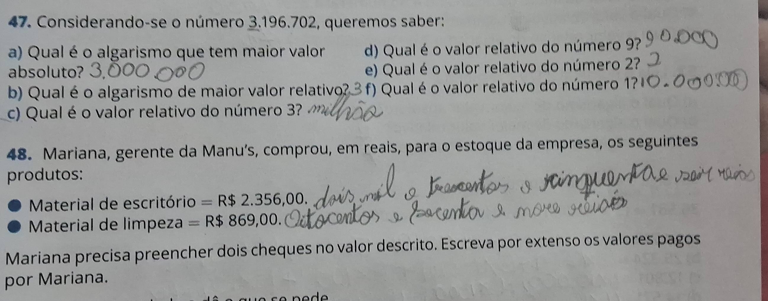 Considerando-se o número 3.196.702, queremos saber: 
a) Qual é o algarismo que tem maior valor d) Qual é o valor relativo do número 9? 
absoluto? 
e) Qual é o valor relativo do número 2? 
b) Qual é o algarismo de maior valor relativo? 3 f) Qual é o valor relativo do número 1? 
c) Qual é o valor relativo do número 3? 
48. Mariana, gerente da Manu’s, comprou, em reais, para o estoque da empresa, os seguintes 
produtos: 
Material de escritório =R$2.356,00. 
Material de limpeza =R$869,00. 
Mariana precisa preencher dois cheques no valor descrito. Escreva por extenso os valores pagos 
por Mariana.