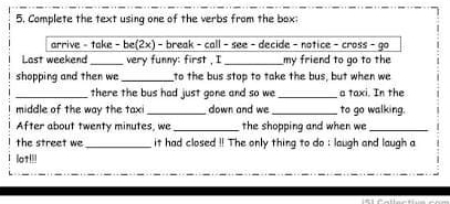 Complete the text using one of the verbs from the box: 
arrive - take - be(2x) - break - call - see - decide - notice - cross - go 
Last weekend_ very funny: first , I _my friend to go to the 
shopping and then we _to the bus stop to take the bus, but when we 
_there the bus had just gone and so we _a taxi. In the 
middle of the way the taxi_ down and we _to go walking. 
After about twenty minutes, we _the shopping and when we_ 
the street we_ it had closed !! The only thing to do : laugh and laugh a 
lot