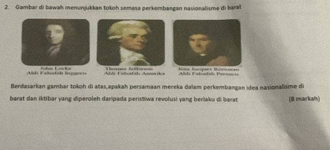 Gambar di bawah menunjukkan tokoh semasa perkembangan nasionalisme di barat
Ahli Falsafah Inggeris John Locke Alıli Falsafahı Anerika
Thomas Jefferson lh Falsafah Peranci
Berdasarkan gambar tokoh di atas,apakah persamaan mereka dalam perkembangan idea nasionalisme di
barat dan iktíbar yang diperoleh daripada peristiwa revolusi yang berlaku di barat (8 markah)