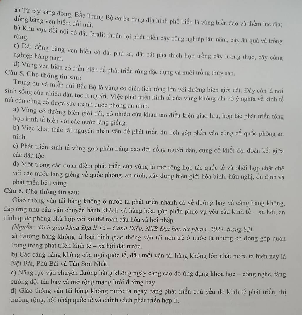 Từ tây sang đông, Bắc Trung Bộ có ba dạng địa hình phổ biến là vùng biển đảo và thềm lục địa;
đồng bằng ven biển; đồi núi.
b) Khu vực đồi núi có đất feralit thuận lợi phát triển cây công nghiệp lâu năm, cây ăn quả và trồng
rừng.
c) Dải đồng bằng ven biển có đất phù sa, đất cát pha thích hợp trồng cây lương thực, cây công
nghiệp hàng năm.
d) Vùng ven biển có điều kiện để phát triển rừng đặc dụng và nuôi trồng thủy sản.
Câu 5. Cho thông tin sau:
Trung du và miền núi Bắc Bộ là vùng có diện tích rộng lớn với đường biên giới dài. Đây còn là nơi
sinh sống của nhiều dân tộc ít người. Việc phát triển kinh tế của vùng không chỉ có ý nghĩa về kinh tế
mà còn cùng cố được sức mạnh quốc phòng an ninh.
a) Vùng có đường biên giới dài, có nhiều cửa khẩu tạo điều kiện giao lưu, hợp tác phát triển tổng
hợp kinh tế biển với các nước láng giềng.
b) Việc khai thác tài nguyên nhân văn để phát triển du lịch góp phần vào củng cố quốc phòng an
ninh.
c) Phát triển kinh tế vùng góp phần nâng cao đời sống người dân, củng cố khối đại đoàn kết giữa
các dân tộc.
d) Một trong các quan điểm phát triển của vùng là mở rộng hợp tác quốc tế và phối hợp chặt chẽ
với các nước láng giềng về quốc phòng, an ninh, xây dựng biên giới hòa bình, hữu nghị, ồn định và
phát triền bền vững.
Câu 6. Cho thông tin sau:
Giao thông vận tải hàng không ở nước ta phát triển nhanh cả về đường bay và cảng hàng không,
đáp ứng nhu cầu vận chuyển hành khách và hàng hóa, góp phần phục vụ yêu cầu kinh tế - xã hội, an
ninh quốc phòng phù hợp với xu thế toàn cầu hóa và hội nhập.
(Nguồn: Sách giáo khoa Địa lí 12 - Cánh Diều, NXB Đại học Sư phạm, 2024, trang 83)
a) Đường hàng không là loại hình giao thông vận tải non trẻ ở nước ta nhưng có đóng góp quan
trọng trong phát triển kinh tế - xã hội đất nước.
b) Các cảng hàng không cửa ngõ quốc tế, đầu mối vận tải hàng không lớn nhất nước ta hiện nay là
Nội Bài, Phú Bài và Tân Sơn Nhất.
c) Năng lực vận chuyển đường hàng không ngày càng cao do ứng dụng khoa học - công nghệ, tăng
cường đội tàu bay và mở rộng mạng lưới đường bay.
d) Giao thông vận tải hàng không nước ta ngày càng phát triển chủ yếu do kinh tế phát triển, thị
trường rộng, hội nhập quốc tế và chính sách phát triển hợp lí.