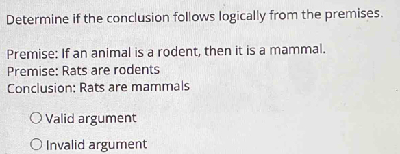 Determine if the conclusion follows logically from the premises.
Premise: If an animal is a rodent, then it is a mammal.
Premise: Rats are rodents
Conclusion: Rats are mammals
Valid argument
Invalid argument