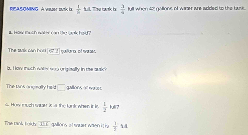 REASONING A water tank is  1/8  full. The tank is  3/4  full when 42 gallons of water are added to the tank.
a. How much water can the tank hold?
The tank can hold 67.2 gallons of water.
b. How much water was originally in the tank?
The tank originally held □ gallons of water.
c. How much water is in the tank when it is  1/2  full?
The tank holds 33.6 gallons of water when it is  1/2  full.