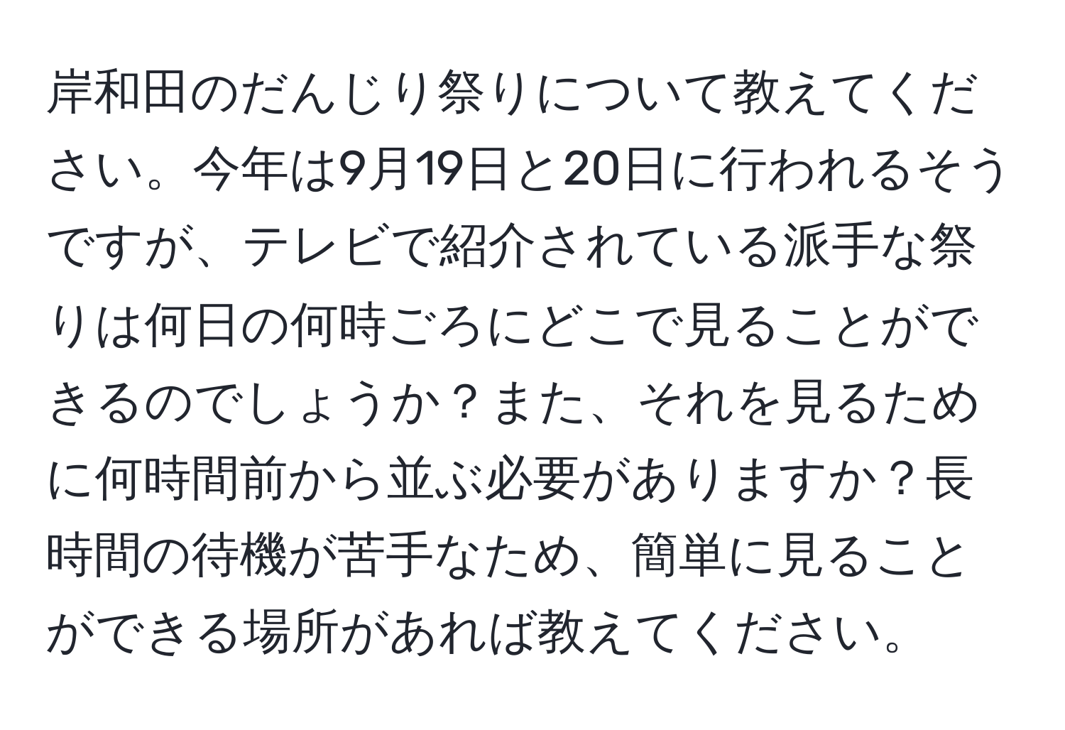 岸和田のだんじり祭りについて教えてください。今年は9月19日と20日に行われるそうですが、テレビで紹介されている派手な祭りは何日の何時ごろにどこで見ることができるのでしょうか？また、それを見るために何時間前から並ぶ必要がありますか？長時間の待機が苦手なため、簡単に見ることができる場所があれば教えてください。