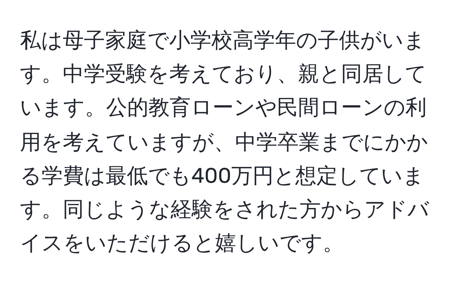 私は母子家庭で小学校高学年の子供がいます。中学受験を考えており、親と同居しています。公的教育ローンや民間ローンの利用を考えていますが、中学卒業までにかかる学費は最低でも400万円と想定しています。同じような経験をされた方からアドバイスをいただけると嬉しいです。