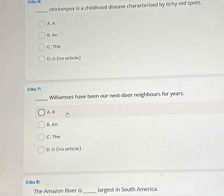 chickenpox is a childhood disease characterized by itchy red spots.
A. A
B. An
C. The
D. ø (no article)
Câu 7:
_
Williamses have been our next-door neighbours for years.
A. A
B. An
C. The
D. Ø (no article)
Câu 8:
The Amazon River is _largest in South America.