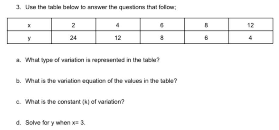 Use the table below to answer the questions that follow; 
a. What type of variation is represented in the table? 
b. What is the variation equation of the values in the table? 
c. What is the constant (k) of variation? 
d. Solve for y when x=3.