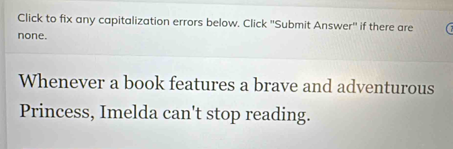 Click to fix any capitalization errors below. Click 'Submit Answer'' if there are 
none. 
Whenever a book features a brave and adventurous 
Princess, Imelda can't stop reading.