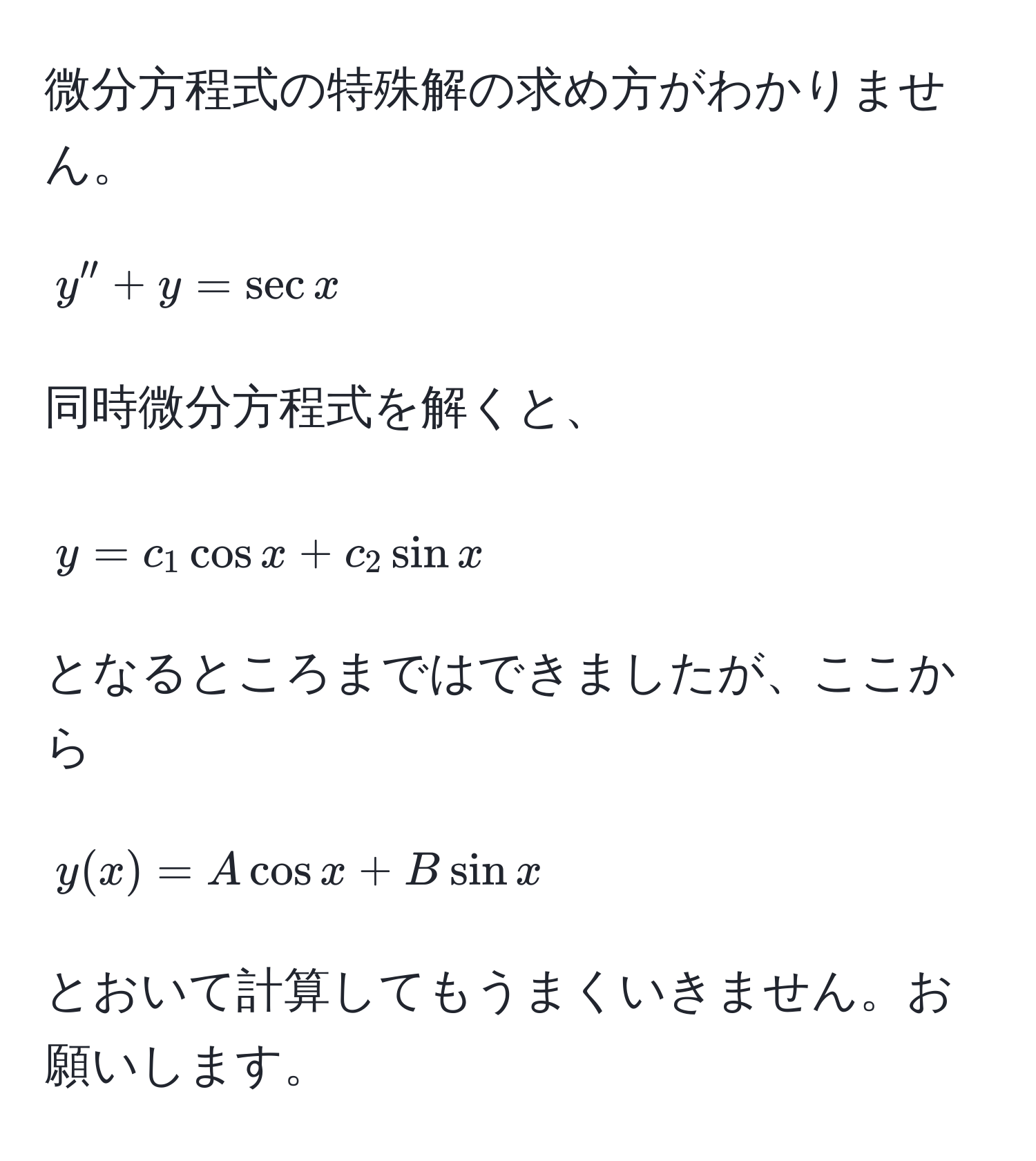 微分方程式の特殊解の求め方がわかりません。

$$y'' + y = sec x$$

同時微分方程式を解くと、

$$y = c_1 cos x + c_2 sin x$$

となるところまではできましたが、ここから

$$y(x) = A cos x + B sin x$$

とおいて計算してもうまくいきません。お願いします。