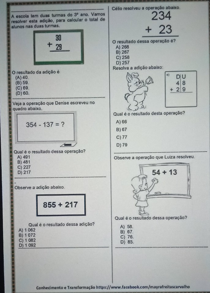 Célio resolveu a operação abaixo
A escola tem duas turmas do 3° ano. Vamos
resolver esta adição, para calcular o total de
alunos nas duas turmas.
beginarrayr 234 +23 hline endarray
beginarrayr 30 +29 hline endarray
O resultado dessa operação é?
A) 268
B) 267
C) 258
D) 257
O resultado da adição é  Resolva a adição abaixo:
(A) 40. 0
(B) 59
(C) 69
(D) 60.
beginarrayr D beginarrayr □  4encloselongdiv 8 +29 hline endarray endarray  
Veja a operação que Denise escreveu no
quadro abaixo.
Qual é o resultado desta operação?
354-137= ? A) 66
B) 67
C) 77
D) 79
Qual é o resultado dessa operação?_
A) 491 Observe a operação que Luiza resolveu.
B) 481
C) 227
D) 217
Observe a adição abaixo
855+217
Qual é o resultado dessa operação?
Qual é o resultado dessa adição? A) 58.
A) 1 062 B) 67
B) 1 072
C) 76.
C) 1 082 D) 85.
D) 1 092
Conhecimento e Transformação https://www.facebook.com/mayrafreitascarvalho