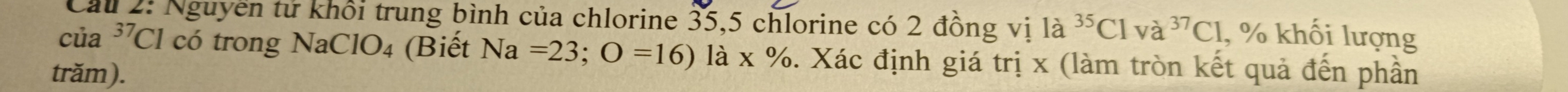 Cầu 2: Nguyễn tử khổi trung bình của chlorine 35, 5 chlorine có 2 đồng vị 1a^(35)Clva^(37)Cl , % khối lượng
cua^(37)C Cl có trong NaClO₄ (Biết Na=23;O=16) 1dot a* % 6. Xác định giá trị x (làm tròn kết quả đến phần 
trăm).