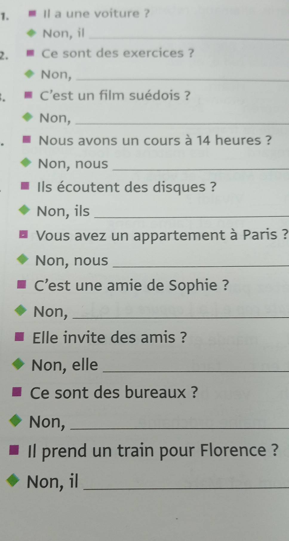 Il a une voiture ? 
Non, il_ 
2. Ce sont des exercices ? 
Non,_ 
C'est un film suédois ? 
Non,_ 
Nous avons un cours à 14 heures ? 
Non, nous_ 
Ils écoutent des disques ? 
Non, ils_ 
Vous avez un appartement à Paris ? 
Non, nous_ 
C'est une amie de Sophie ? 
Non,_ 
Elle invite des amis ? 
Non, elle_ 
Ce sont des bureaux ? 
Non,_ 
Il prend un train pour Florence ? 
Non, il_