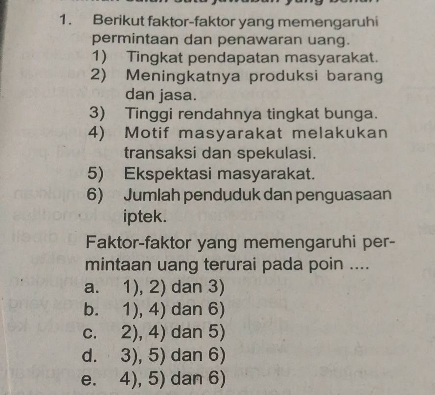 Berikut faktor-faktor yang memengaruhi
permintaan dan penawaran uang.
1) Tingkat pendapatan masyarakat.
2) Meningkatnya produksi barang
dan jasa.
3) Tinggi rendahnya tingkat bunga.
4) Motif masyarakat melakukan
transaksi dan spekulasi.
5) Ekspektasi masyarakat.
6) Jumlah penduduk dan penguasaan
iptek.
Faktor-faktor yang memengaruhi per-
mintaan uang terurai pada poin ....
a. 1),2) dan 3)
b. 1),4) dan 6)
C. 2),4) dan 5)
d. 3),5) dan 6)
e. 4),5) dan 6)