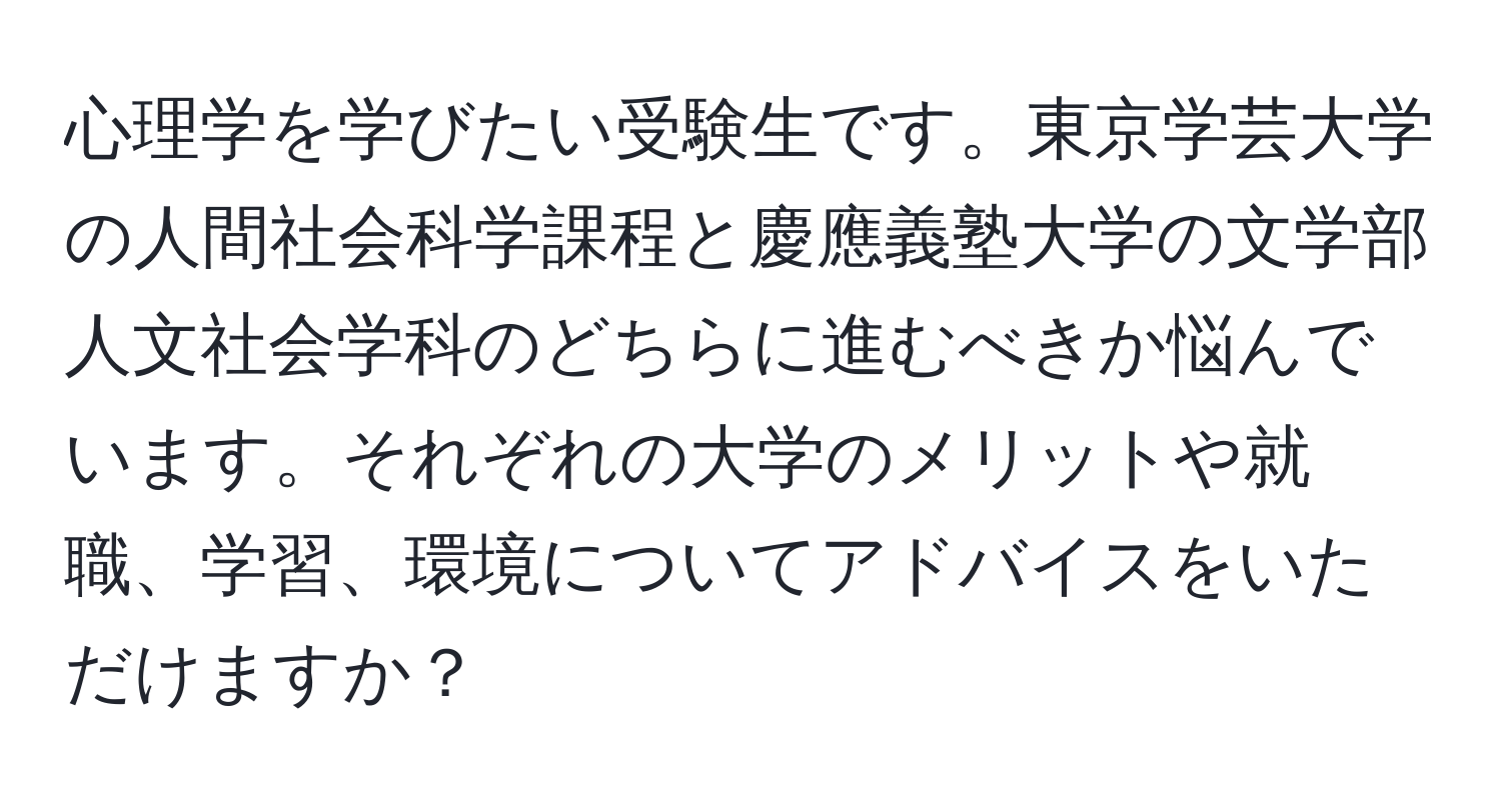 心理学を学びたい受験生です。東京学芸大学の人間社会科学課程と慶應義塾大学の文学部人文社会学科のどちらに進むべきか悩んでいます。それぞれの大学のメリットや就職、学習、環境についてアドバイスをいただけますか？