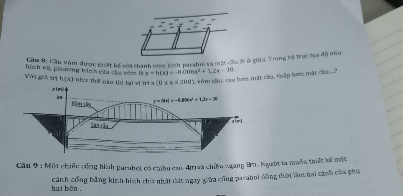 Cầu 8: Cầu vòm được thiết kế với thanh vòm hình parabol và mặt cầu đi ở giữa. Trong hệ trục tọa độ như
hình vẽ, phương trình của cầu vòm là y=h(x)=-0,006x^2+1,2x-30.
Với giá trị h(x) như thế nào thì tại vị trí x(0≤ x≤ 200) , vòm cầu: cao hơn mặt cầu, thấp hơn mặt cầu...?
Câu 9 : Một chiếc cổng hình parabol có chiều cao 4mvà chiều ngang 8m. Người ta muốn thiết kế một
cánh cổng bằng kính hình chữ nhật đặt ngay giữa cổng parabol đồng thời làm hai cánh cửa phụ
hai bên .