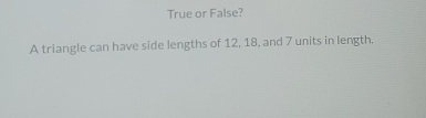 True or False? 
A triangle can have side lengths of 12, 18, and 7 units in length.