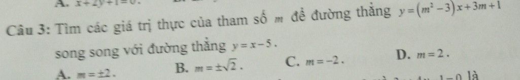 x+2y+1=0
Câu 3: Tìm các giá trị thực của tham số m để đường thắng y=(m^2-3)x+3m+1
song song với đường thắng y=x-5.
A. m=± 2.
B. m=± sqrt(2). C. m=-2. D. m=2.
1-0|n