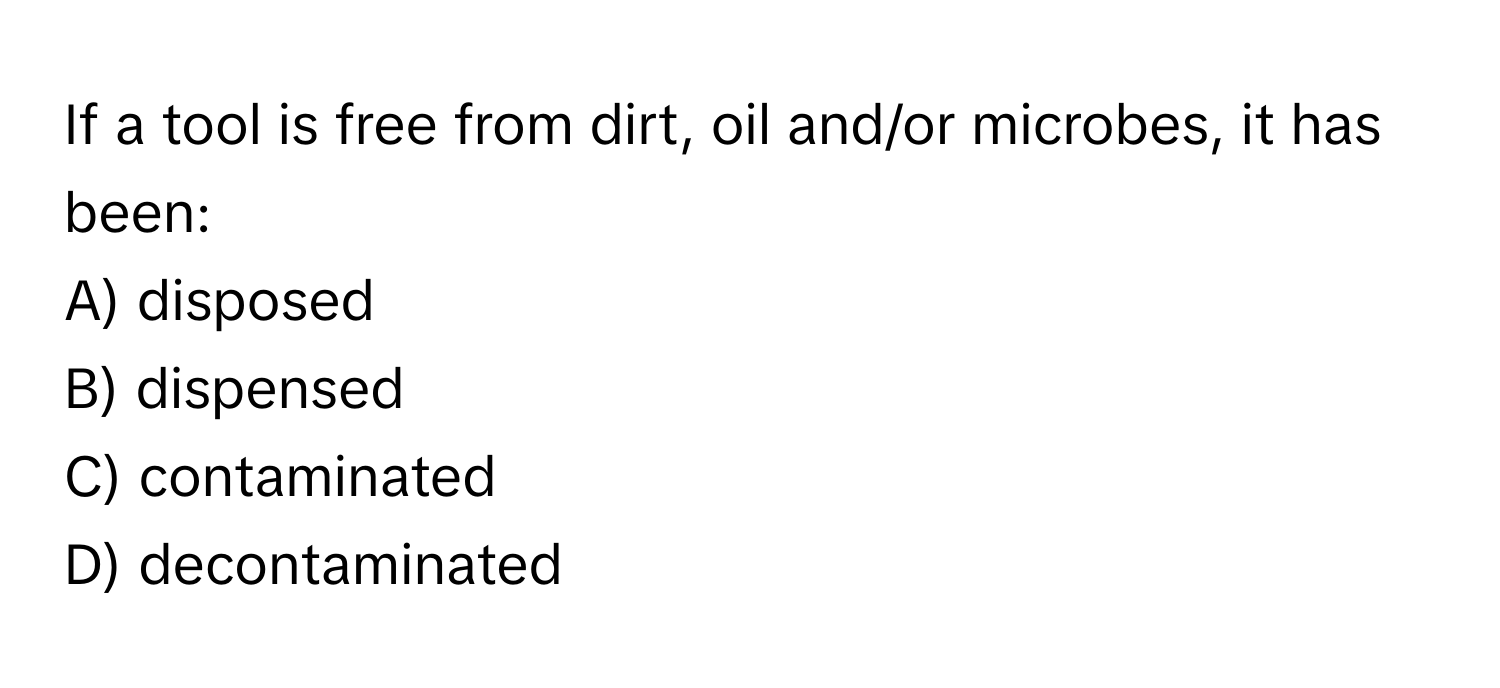 If a tool is free from dirt, oil and/or microbes, it has been:

A) disposed
B) dispensed
C) contaminated
D) decontaminated