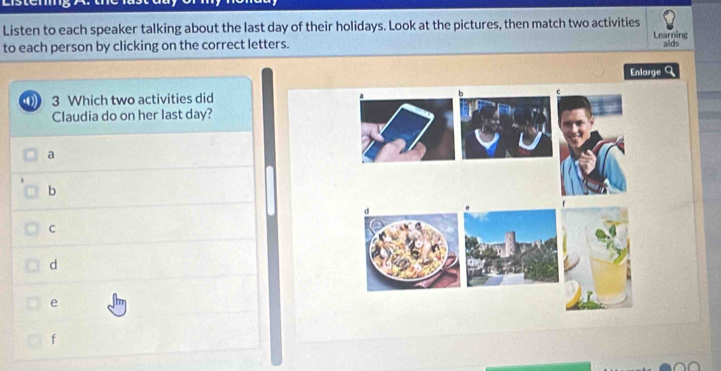 Listen to each speaker talking about the last day of their holidays. Look at the pictures, then match two activities Learning
to each person by clicking on the correct letters. aids
Enlarge Q
4 3 Which two activities did
Claudia do on her last day?
a
b
C
d
e
f