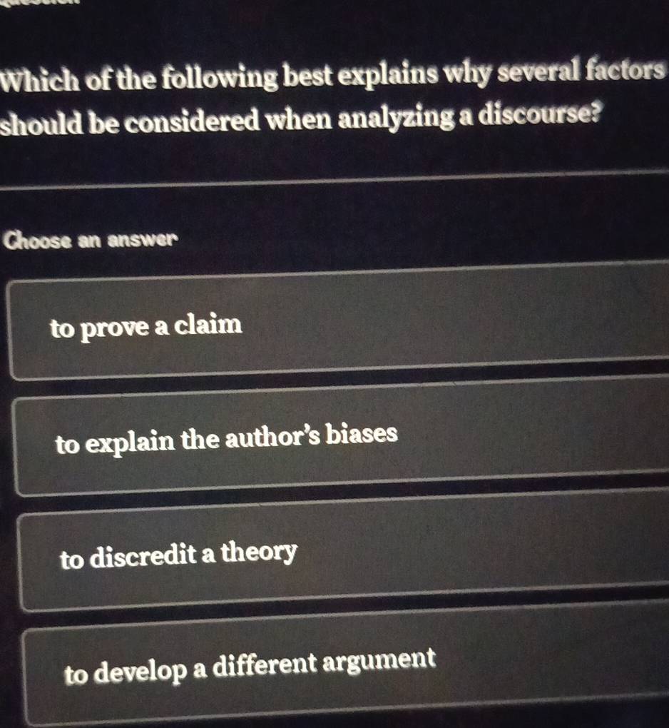 Which of the following best explains why several factors
should be considered when analyzing a discourse?
Choose an answer
to prove a claim
to explain the author’s biases
to discredit a theory
to develop a different argument