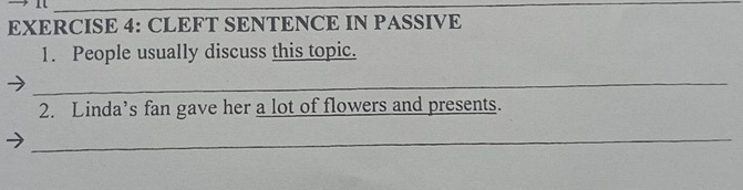 CLEFT SENTENCE IN PASSIVE 
1. People usually discuss this topic. 
_ 
2. Linda’s fan gave her a lot of flowers and presents. 
_