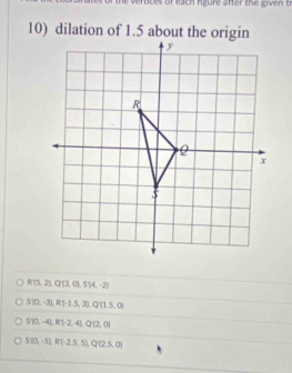 of each rgure after the given t
10) dilation of 1.5 about the origin
R'(5,2), Q'(3,0), S'(4,-2)
S10,-3), R(-1.5,3), Q(1.5,0)
STO,-4], R(-2,4),Q12,0)
S70,-51, R^2(-2.5,5), Q(2.5,0)