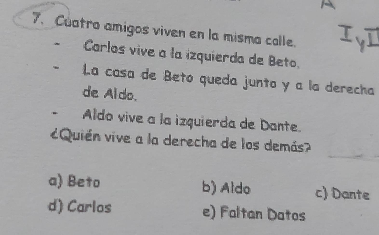 Cuatro amigos viven en la misma calle.
Carlos vive a la izquierda de Beto.
La casa de Beto queda junto y a la derecha
de Aldo.
Aldo vive a la izquierda de Dante.
_
¿Quién vive a la derecha de los demás?
a) Beto b) Aldo c) Dante
d) Carlos e) Faltan Datos