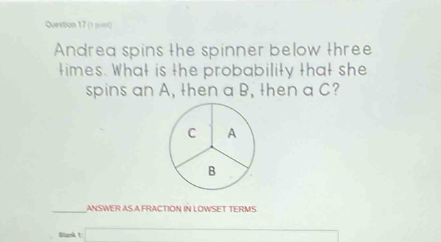 (1 pont) 
Andrea spins the spinner below three 
times. What is the probability that she 
spins an A, then a B, then a C? 
C A
B 
_ANSWER AS A FRACTION IN LOWSET TERMS 
Blank 1