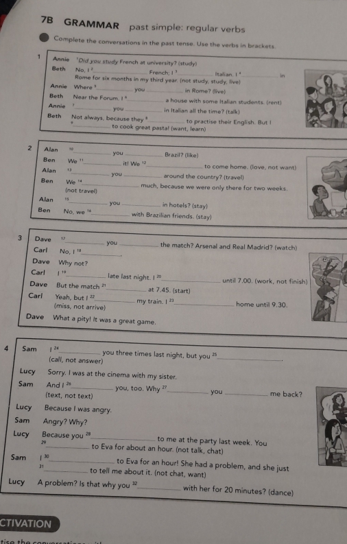 7B GRAMMAR past simple: regular verbs
Complete the conversations in the past tense. Use the verbs in brackets
1 Annie 'Did you study French at university? (study)
Beth No 1 _ French; 1^ Italian. !"_ in
Rome for six months in my third year. (not study, study, live)
Annie Where_ you _in Rome? (live)
Beth Near the Forum. !_ a house with some Italian students. (rent)
you
Annie __in Italian all the time? (talk)
Beth Not always, because they_ to practise their English. But I
_to cook great pasta! (want, learn)
2 Alan 10_ you_ Brazil? (like)
Ben We '_ it! We '_ to come home. (love, not want)
Alan _you _around the country? (travel)
Ben We '_ much, because we were only there for two weeks.
(not travel)
Alan "5_ you_ in hotels? (stay)
Ben No, we _with Brazilian friends. (stay)
_
3 Dave 12_ you_ the match? Arsenal and Real Madrid? (watch)
Carl No, 1°
Dave Why not?
Carl 1^(19) _ late last night. 2 _until 7.00. (work, not finish)
Dave But the match _t 7.45. (start)
Carl Yeah, but I _my train. 2 _ home until 9.30.
(miss, not arrive)
Dave What a pity! It was a great game.
4 Sam 1^(24) _ you three times last night, but you " _.
(call, not answer)
Lucy Sorry. I was at the cinema with my sister.
Sam And 1^(26) _ you, too. Why ?_ _me back?
you
(text, not text)
Lucy Because I was angry.
Sam Angry? Why?
Lucy Because you ?"_ to me at the party last week. You
29_ to Eva for about an hour. (not talk, chat)
Sam 1^(30) _ _to Eva for an hour! She had a problem, and she just
31 to tell me about it. (not chat, want)
Lucy A problem? Is that why you ?_ with her for 20 minutes? (dance)
CTIVATION