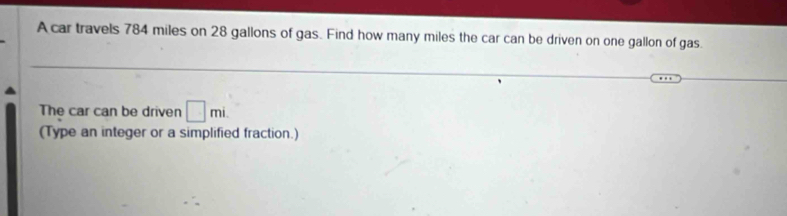 A car travels 784 miles on 28 gallons of gas. Find how many miles the car can be driven on one gallon of gas. 
The car can be driven □ mi
(Type an integer or a simplified fraction.)