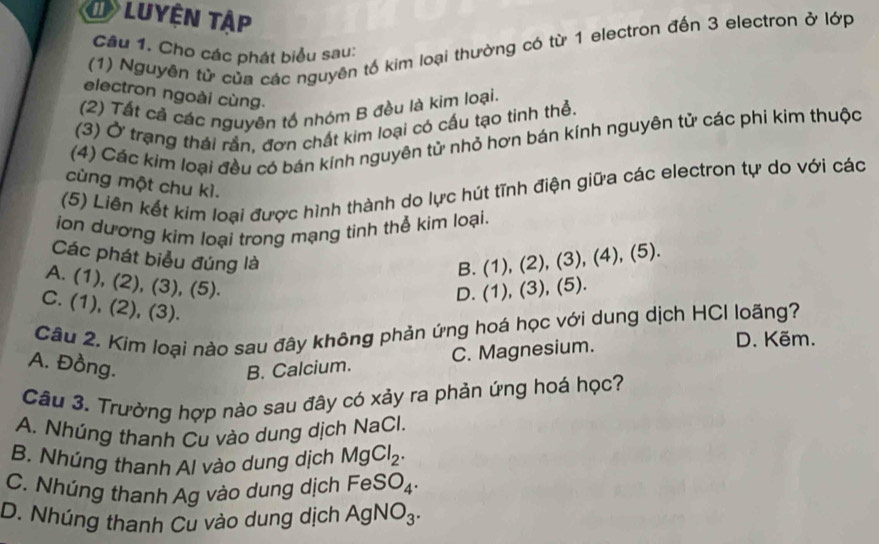 Luyện tập
(1) Nguyên từ của các nguyên tố kim loại thường có từ 1 electron đến 3 electron ở lớp
Câu 1. Cho các phát biểu sau:
electron ngoài cùng.
(2) Tất cả các nguyên tổ nhóm B đều là kim loại.
(3) Ở trạng thái rắn, đơn chất kim loại có cấu tạo tinh thẻ.
(4) Các kim loại đều có bán kính nguyên tử nhỏ hơn bán kính nguyên tử các phi kim thuộc
(5) Liên kết kim loại được hình thành do lực hút tĩnh điện giữa các electron tự do với các
cùng một chu kì.
ion dương kim loại trong mạng tinh thể kim loại.
B. (1), (2), (3), (4),(5). 
Các phát biểu đúng là (1),(3),(5).
A. (1), (2), (3), (5).
D.
C. (1), (2), (3).
Câu 2. Kim loại nào sau đây không phản ứng hoá học với dung dịch HCI loãng?
A. Đồng. B. Calcium.
C. Magnesium.
D. Kẽm.
Câu 3. Trường hợp nào sau đây có xảy ra phản ứng hoá học?
A. Nhúng thanh Cu vào dung dịch NaCl.
B. Nhúng thanh Al vào dung dịch MgCl_2.
C. Nhúng thanh Ag vào dung dịch FeSO_4.
D. Nhúng thanh Cu vào dung dịch AgNO_3.