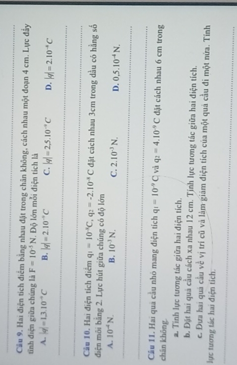 Cầu 9. Hai điện tích điểm bằng nhau đặt trong chân không, cách nhau một đoạn 4 cm. Lực đầy
tĩnh điện giữa chúng là F=10^(-5)N Độ lớn mỗi điện tích là
_
A. |q|=1,3.10^(-9)C B. |q|=2.10^(-9)C C. |q|=2,5.10^(-9)C D. |q|=2.10^(-8)C
_
Câu 10. Hai điện tích điểm q_1=10^(-8)C, q_2=-2.10^(-8)C đặt cách nhau 3cm trong dầu có hằng số
điện môi bằng 2. Lực hút giữa chúng có độ lớn
_
A. 10^(-4)N. B. 10^(-3)N. C. 2.10^(-3)N. D. 0,5.10^(-4)N. 
_
Cầu 11. Hai quả cầu nhỏ mang điện tích q_1=10^(-9)C và q_2=4.10^(-9)C đặt cách nhau 6 cm trong
chân không.
a. Tính lực tương tác giữa hai điện tích.
b. Đặt hai quả cầu cách xa nhau 12 cm. Tính lực tương tác giữa hai điện tích.
e. Đưa hai quả cầu về vị trí cũ và làm giảm điện tích của một quả cầu đi một nửa. Tính
lực tương tác hai điện tích.
_