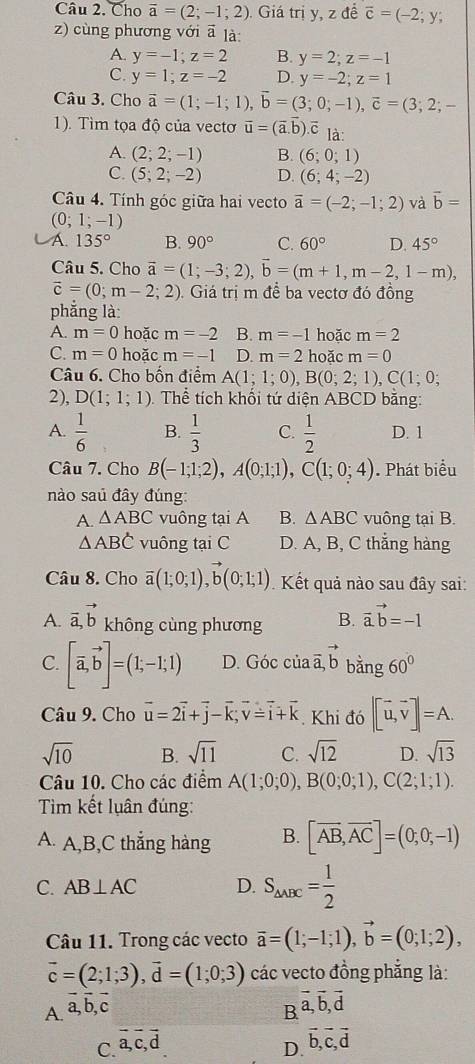 Cho vector a=(2;-1;2) Giá trị y, z để overline c=(-2;y;
z) cùng phương với ā là:
A. y=-1;z=2 B. y=2;z=-1
C. y=1;z=-2 D. y=-2;z=1
Câu 3. Cho vector a=(1;-1;1),vector b=(3;0;-1),vector c=(3;2;-
1). Tìm tọa độ của vectơ vector u=(vector a.vector b) ē là
A. (2;2;-1) B. (6;0;1)
C. (5;2;-2) D. (6;4;-2)
Câu 4. Tính góc giữa hai vecto overline a=(-2;-1;2) và vector b=
(0;1;-1)
A. 135° B. 90° C. 60° D. 45°
Câu 5. Cho vector a=(1;-3;2),vector b=(m+1,m-2,1-m),
vector c=(0;m-2;2) Giá trị m để ba vectơ đó đồng
phắng là:
A. m=0 hoặc m=-2 B. m=-1 hoăc m=2
C. m=0 hoặc m=-1 D. m=2 hoặc m=0
Câu 6. Cho bốn điểm A(1;1;0),B(0;2;1),C(1;0;
2), D(1;1;1) Thể tích khối tứ diện ABCD bằng:
A.  1/6  B.  1/3  C.  1/2  D. 1
Câu 7. Cho B(-1;1;2),A(0;1;1),C(1;0;4). Phát biểu
nào saú đây đúng:
A. △ ABC vuông tại A B. △ ABC vuông tại B.
△ ABC vuông tại C D. A, B, C thắng hàng
Câu 8. Cho overline a(1;0;1),vector b(0;1;1) Kết quả nào sau đây sai:
A. vector a,vector b không cùng phương B. vector a.vector b=-1
C. [vector a,vector b]=(1;-1;1) D. Gocciavector a,vector b bằng 60°
Câu 9. Cho vector u=2vector i+vector j-vector k;vector v=vector i+vector k Khi đó |[vector u,vector v]|=A.
sqrt(10) B. sqrt(11) C. sqrt(12) D. sqrt(13)
Câu 10. Cho các điểm A(1;0;0),B(0;0;1),C(2;1;1).
Tim kết luân đúng:
A. A,B,C thắng hàng B. [overline AB,overline AC]=(0;0;-1)
C. AB⊥ AC D. S_△ ABC= 1/2 
Câu 11. Trong các vecto vector a=(1;-1;1),vector b=(0;1;2),
vector c=(2;1;3),vector d=(1;0;3) các vecto đồng phẳng là:
A. vector a,vector b,vector c
B vector a,vector b,vector d
C. vector a,vector c,vector d
D. vector b,vector c,vector d