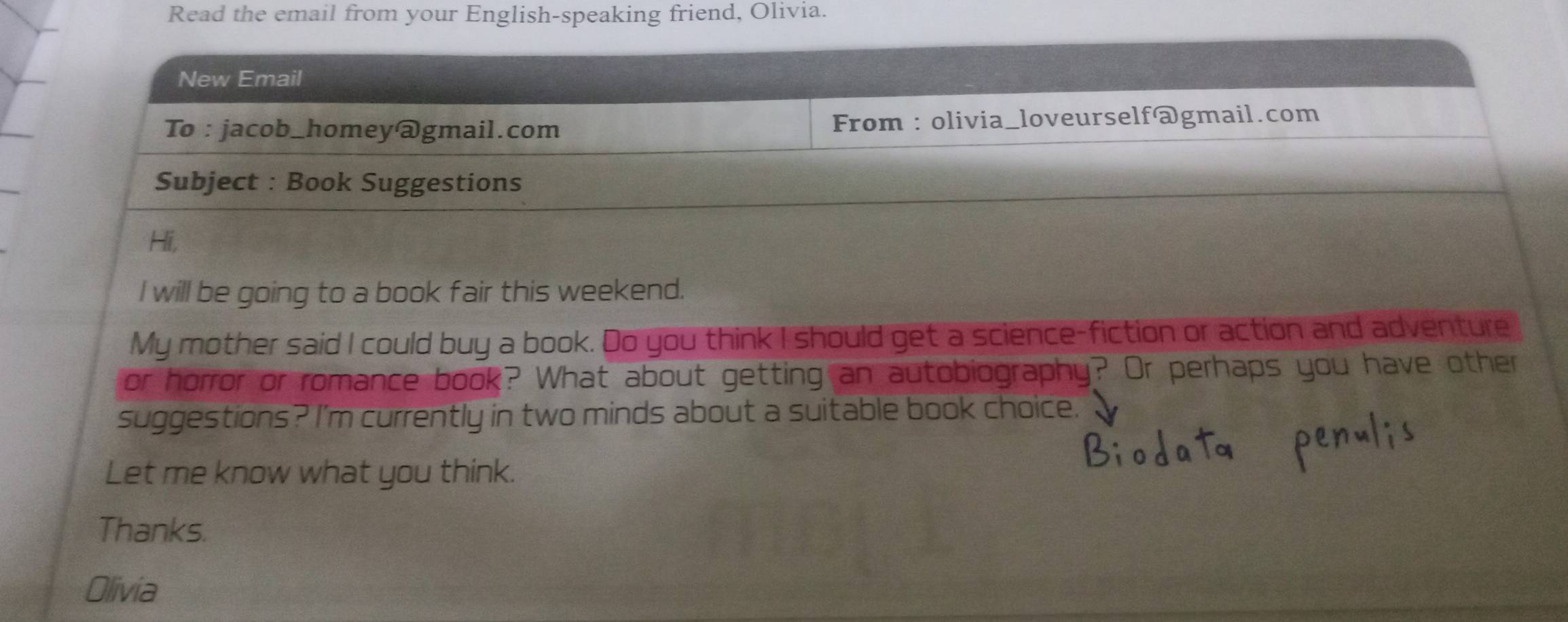 Read the email from your English-speaking friend, Olivia. 
New Email 
To : jacob_homey@gmail.com From : olivia_loveurself@gmail.com 
Subject : Book Suggestions 
Hi, 
I will be going to a book fair this weekend. 
My mother said I could buy a book. Do you think I should get a science-fiction or action and adventure 
or horror or romance book? What about getting an autobiography? Or perhaps you have other 
suggestions? I'm currently in two minds about a suitable book choice. 
Let me know what you think. 
Thanks. 
Olivia