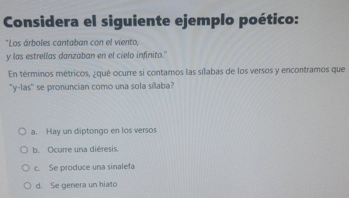 Considera el siguiente ejemplo poético:
"Los árboles cantaban con el viento,
y las estrellas danzaban en el cielo infinito."
En términos métricos, ¿qué ocurre si contamos las sílabas de los versos y encontramos que
'y-las'' se pronuncian como una sola sílaba?
a. Hay un diptongo en los versos
b. Ocurre una diéresis.
c. Se produce una sinalefa
d. Se genera un hiato