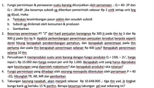 Fungsi permintaan & penawaran suatu barang ditunjukkan oleh persamaan .: Q=40-2P dan
Q=-20+8P , jika besarnya subsidi yg diberikan pemerintah sebesar Rp 2 untk setiap unit brg
γg dijual, maka:
a. Tentukan keseimbangan pasar seblm dan sesudah subsidi
b. Subsidi yg dinikmati oleh konsumen & produsen
c. Gambarkan
2. Besarnya penerimaan PT “Z” dari hasil penjualan barangnya Rp 300 jt pada thn ke 3 dan Rp
900 jt pada thn ke 9. Apabila perkembangan penerimaan penjualan tersebut berpola seperti
deret hitung berapakah perekembangan pertahun, dan berapakah penerimaan pada thn
pertama dan pada thn berapakah penerimaan sebesar Rp 400 juta? Berapakah penerimaan
selama 10 thn
3. Perusahaan X memproduksi suatu jenis barang dengan fungsi produksi Q=150L-2L^2 , harga
input L Rp 15.000 dan harga output per unit Rp 1.000. Berapakah unit yang harus diproduksi
agar keuntungan yang diperoleh maksimum? dan berapakah produksi rata-ratanya?
4. Fungsi permintaan yang dihadapi oleh seorang monopolis ditentukan oleh persamaan P=40
-2Q. Hitunglah TR, AR, MR dan gambarkan
5. Tabungan Seorang nasabah akan menjadi sebesar Rp 10.648.000 ,- tiga thn yad, jk tingkat
bunga bank yg berlaku 15 % perthn. Berapa besarnya tabungan pd saat sekarang ini?