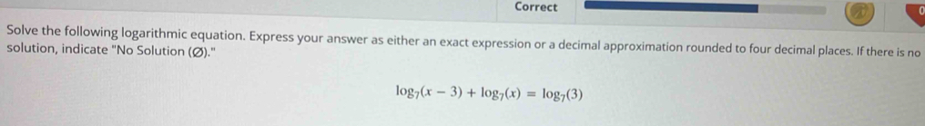 Correct 
Solve the following logarithmic equation. Express your answer as either an exact expression or a decimal approximation rounded to four decimal places. If there is no 
solution, indicate "No Solution (Ø)."
log _7(x-3)+log _7(x)=log _7(3)