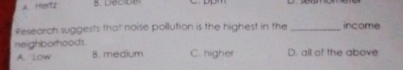 A. Hertz B. Decibel
Research suggests that noise pollution is the highest in the_
income
neighborhoods.
A. Low B. medium C. higher D. all of the above