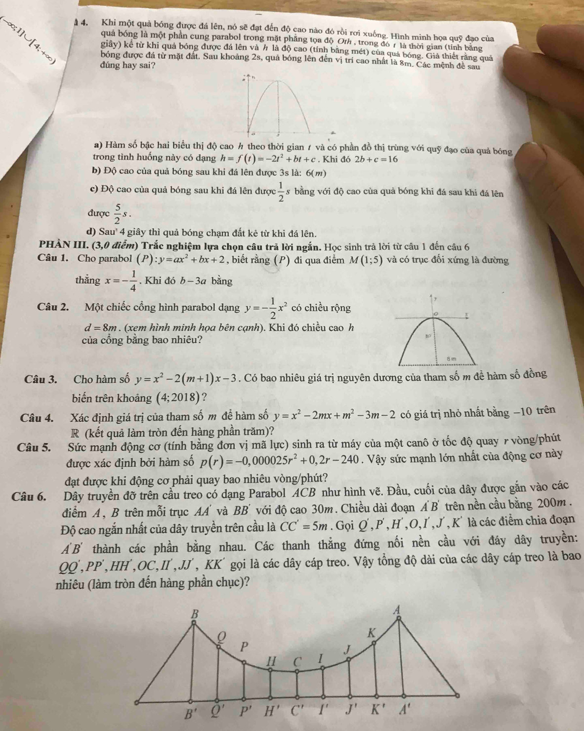 Khi một quả bóng được đá lên, nó sẽ đạt đến độ cao nào đó rồi rơi xuống. Hình minh họa quỹ đạo của
quả bóng là một phần cung parabol trong mặt phẳng tọa độ Oth , trong đó 7 là thời gian (tính bằng
giây) kê từ khi quả bóng được đá lên và h là độ cao (tính bằng mét) của quả bóng. Giả thiết rằng quả
o;1]∪ [4;+∈fty bóng được đá từ mặt đất. Sau khoảng 2s, quả bóng lên đến vị trí cao nhất là 8m. Các mệnh đề sau
. dúng hay sai?
a) Hàm số bậc hai biểu thị độ cao h theo thời gian 1 và có phần đồ thị trùng với quỹ đạo của quả bóng
trong tình huồng này có dạng h=f(t)=-2t^2+bt+c. Khi đó 2b+c=16
b) Độ cao của quả bóng sau khi đá lên được 3s là: 6(m)
c) Độ cao của quả bóng sau khi đá lên được  1/2  s bằng với độ cao của quả bóng khi đá sau khi đá lên
được  5/2 s.
d) Sau' 4 giây thì quả bóng chạm đất kẻ từ khi đá lên.
PHÀN III. (3,0 điểm) Trắc nghiệm lựa chọn câu trả lời ngắn. Học sinh trả lời từ câu 1 đến câu 6
Câu 1. Cho parabol (P): :y=ax^2+bx+2 , biết rằng (P) đi qua điểm M(1;5) và có trục đối xứng là đường
thắng x=- 1/4 . Khi do b-3a bằng
Câu 2. Một chiếc cổng hình parabol dạng y=- 1/2 x^2 có chiều rộng
d=8m. (xem hình minh họa bên cạnh). Khi đó chiều cao h
của cổng bằng bao nhiêu?
Câu 3. Cho hàm số y=x^2-2(m+1)x-3. Có bao nhiêu giá trị nguyên dương của tham số m đề hàm số đồng
biến trên khoảng (4;2018) ?
Câu 4. Xác định giá trị của tham số m để hàm số y=x^2-2mx+m^2-3m-2 có giá trị nhỏ nhất bằng −10 trên
R (kết quả làm tròn đến hàng phần trăm)?
Câu 5. Sức mạnh động cơ (tính bằng đơn vị mã lực) sinh ra từ máy của một canô ở tốc độ quay r vòng/phút
được xác định bởi hàm số p(r)=-0,000025r^2+0,2r-240. Vậy sức mạnh lớn nhất của động cơ này
đạt được khi động cơ phải quay bao nhiêu vòng/phút?
Câu 6. Dây truyền đỡ trên cầu treo có dạng Parabol ACB như hình vẽ. Đầu, cuối của dây được gắn vào các
điểm A , B trên mỗi trục AA và BB' với độ cao 30m. Chiều dài đoạn A'B' trên nền cầu bằng 200m .
Độ cao ngắn nhất của dây truyền trên cầu là CC'=5m. Gọi Q',P',H',O,I',J',K' là các điểm chia đoạn
A'B' thành các phần bằng nhau. Các thanh thẳng đứng nối nền cầu với đáy dây truyền:
QQ',PP',HH',OC,II',JJ T, KK' gọi là các dây cáp treo. Vậy tổng độ dài của các dây cáp treo là bao
nhiêu (làm tròn đến hàng phần chục)?