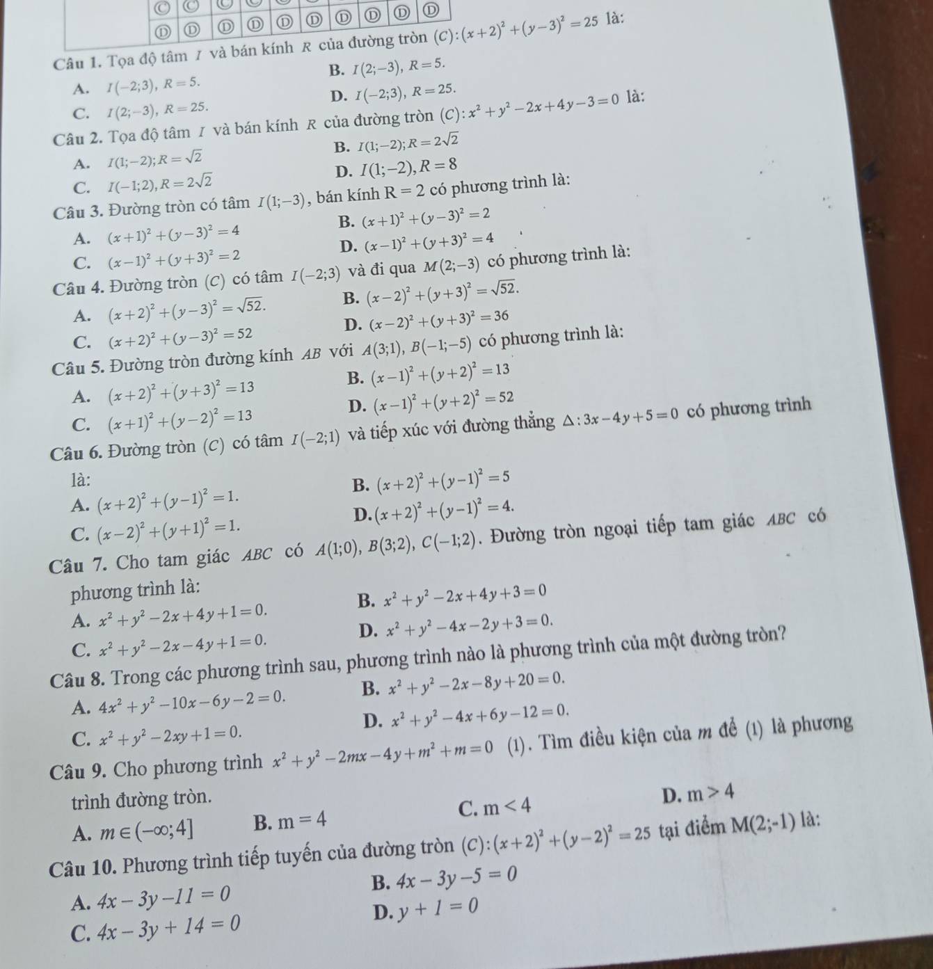 Tọa độ tâm (C):(x+2)^2+(y-3)^2=25 là:
B. I(2;-3),R=5.
A. I(-2;3),R=5.
D. I(-2;3),R=25.
C. I(2;-3),R=25.
Câu 2. Tọa độ tâm 1 và bán kính R của đường tròn (C):x^2+y^2-2x+4y-3=0 là:
B. I(1;-2);R=2sqrt(2)
A. I(1;-2);R=sqrt(2)
D. I(1;-2),R=8
C. I(-1;2),R=2sqrt(2)
Câu 3. Đường tròn có tâm I(1;-3) , bán kính R=2 có phương trình là:
B. (x+1)^2+(y-3)^2=2
A. (x+1)^2+(y-3)^2=4
D. (x-1)^2+(y+3)^2=4
C. (x-1)^2+(y+3)^2=2
Câu 4. Đường tròn (C) có tâm I(-2;3) và đi qua M(2;-3) có phương trình là:
A. (x+2)^2+(y-3)^2=sqrt(52).
B. (x-2)^2+(y+3)^2=sqrt(52).
D. (x-2)^2+(y+3)^2=36
C. (x+2)^2+(y-3)^2=52
Câu 5. Đường tròn đường kính AB với A(3;1),B(-1;-5) có phương trình là:
B. (x-1)^2+(y+2)^2=13
A. (x+2)^2+(y+3)^2=13
D. (x-1)^2+(y+2)^2=52
C. (x+1)^2+(y-2)^2=13
Câu 6. Đường tròn (C) có tâm I(-2;1) và tiếp xúc với đường thẳng △ :3x-4y+5=0 có phương trình
là: B. (x+2)^2+(y-1)^2=5
A. (x+2)^2+(y-1)^2=1. (x+2)^2+(y-1)^2=4.
C. (x-2)^2+(y+1)^2=1.
D.
Câu 7. Cho tam giác ABC có A(1;0),B(3;2),C(-1;2). Đường tròn ngoại tiếp tam giác ABC có
phương trình là:
B. x^2+y^2-2x+4y+3=0
A. x^2+y^2-2x+4y+1=0.
D. x^2+y^2-4x-2y+3=0.
C. x^2+y^2-2x-4y+1=0.
Câu 8. Trong các phương trình sau, phương trình nào là phương trình của một đường tròn?
A. 4x^2+y^2-10x-6y-2=0. B. x^2+y^2-2x-8y+20=0.
D. x^2+y^2-4x+6y-12=0.
C. x^2+y^2-2xy+1=0.
Câu 9. Cho phương trình x^2+y^2-2mx-4y+m^2+m=0 (1). Tìm điều kiện của m để (1) là phương
trình đường tròn.
C.
D.
A. m∈ (-∈fty ;4] B. m=4 m<4</tex> m>4
Câu 10. Phương trình tiếp tuyến của đường tròn (C):(x+2)^2+(y-2)^2=25 tại điểm M(2;-1) là:
B. 4x-3y-5=0
A. 4x-3y-11=0
D. y+1=0
C. 4x-3y+14=0