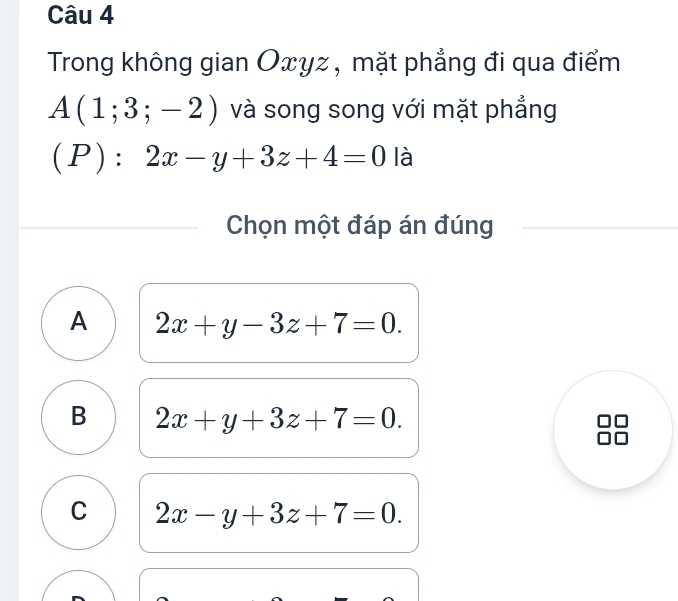 Trong không gian Oxyz, mặt phẳng đi qua điểm
A(1;3;-2) và song song với mặt phẳng
(P):2x-y+3z+4=0 là
Chọn một đáp án đúng
A 2x+y-3z+7=0.
B 2x+y+3z+7=0.
C 2x-y+3z+7=0.