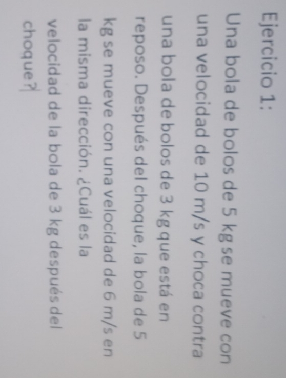 Una bola de bolos de 5 kgse mueve con 
una velocidad de 10 m/s y choca contra 
una bola de bolos de 3 kg que está en 
reposo. Después del choque, la bola de 5
kg se mueve con una velocidad de 6 m/s en 
la misma dirección. ¿Cuál es la 
velocidad de la bola de 3 kg después del 
choque?