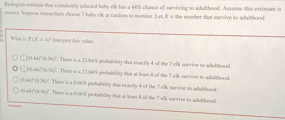 Biologists estimate that a randomly selected baby elk has a 44% chance of surviving to adulthood. Assume this estimate is
correct. Suppose researchers choose 7 baby elk at random to monitor. Let X= the number that survive to adulthood.
What is P(X=4) ? Interpret this value.
beginpmatrix 7 4endpmatrix (0.44)^4(0.56)^3. There is a 23.04% probability that exactly 4 of the 7 elk survive to adulthood.
beginpmatrix 7 4endpmatrix (0.44)^4(0.56)^3. There is a 23.04% probability that at least 4 of the 7 elk survive to adulthood.
(0.44)^4(0.56)^3. There is a 0.66% probability that exactly 4 of the 7 elk survive to adulthood.
(0.44)^4(0.56)^3. There is a 0.66% probability that at least 4 of the 7 elk survive to adulthood.
Incorrect