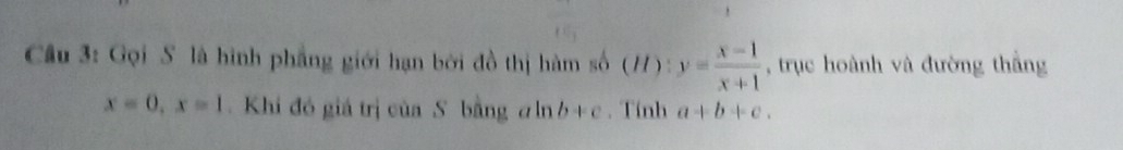 Cu 3: Gọi S là hình phẳng giới hạn bởi đồ thị hàm số (H): y= (x-1)/x+1  , trục hoành và đường thắng
x=0, x=1 Khi đó giá trị của S bằng aln b+c. Tính a+b+c.