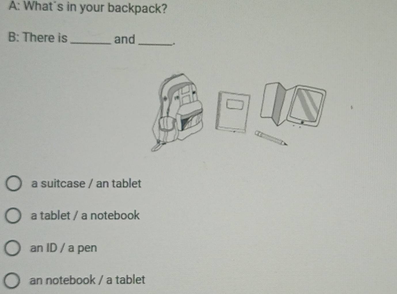 A: What's in your backpack?
B: There is_ and_
.
a suitcase / an tablet
a tablet / a notebook
an ID / a pen
an notebook / a tablet