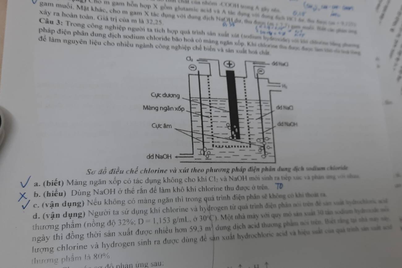 544/ DFP
chấi của nhóm -COO1 tong Á gây nia. 0. =0°
Cho m gam hỗn hợp X gồm glutamic scid và A tác đụng với đụng đch vự 1 đr địu được (ax+9,725)
xây ra hoàn toàn. Giá trị của m là 32,25.
gam muối. Mặt khác, cho m gam X tác dụng với dụng địch Na i đư, to được (m T i gam muối tết các giân ang
Câu 3: Trong công nghiệp người ta tích hợp quá trình sản xuất xút (todum x+4y=4:3 ey với khí chǐnng bằng phưng
pháp điện phần dung dịch sodium chloride bão hoà cộ màng ngăn xốp. Khi chforne tu được được làm tha ta na tg
để làm nguyên liệu cho nhiều ngành công nghiệp chế biến và sản xuất hoá chấn
Sơ đồ điều chế chlorine và xút theo phương pháp điện phân dung địch sodium chiorde
a. (biết) Màng ngăn xốp có tác dụng không cho khí Cl_2 và NaOH mới sính ra tiếp xúc và phân ứng với nhau.
b. (hiểu) Dùng NaOH ở thể rắn để làm khô khí chlorine thu được ở trên.
c. (vận dụng) Nếu không có màng ngăn thì trong quá trình điện phân sẽ không có khi thoát ra
d. (vận dụng) Người ta sử dụng khí chlorine và hydrogen từ quả trình điện phân nói trên để sản xuất hydmchionc a
thương phẩm (nổng độ 32%: D=1,153g/mL. ở 30°C) 5. Một nhà máy với quy mô sản xuất 30 tản sodium hydnnde mố
ngày thì đồng thời sản xuất được nhiều hơn 59.3m^3 dung dịch acid thương phẩm nói trên. Biết rằng tại nhà may này.
ượng chlorine và hydrogen sinh ra được dùng để sản xuất hydrochloric acid và hiệu suất của quả trình sản vất sói 
thương phẩm tà 80%
đ ộ nhân ứng sau: