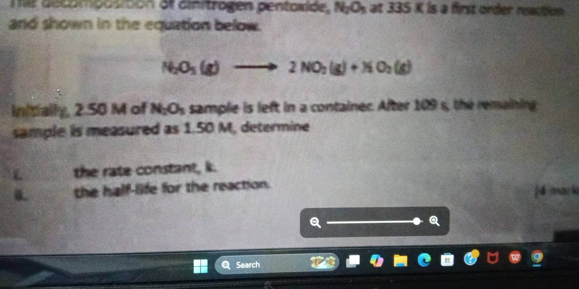 Te decomposition af cinitrogen pentoxide, N_1O_5≌ 335K I is a first order reaction 
and shown in the equation below.
N_2O_3(g)to 2NO_2(g)+NO_2(g)
Initially, 2.50 M of N_2O_3 sample is left in a container. After 10° s, the remaining: 
sample is measured as 1.50 M, determine 
L the rate constant, k. 
0. the half-life for the reaction. 
jé mark 
a 
Q 
Search