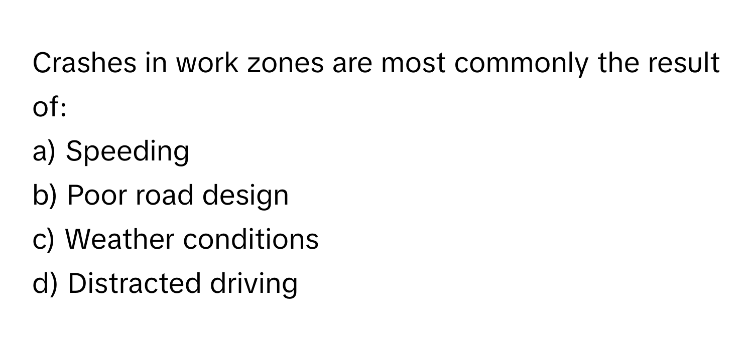 Crashes in work zones are most commonly the result of:

a) Speeding
b) Poor road design
c) Weather conditions
d) Distracted driving