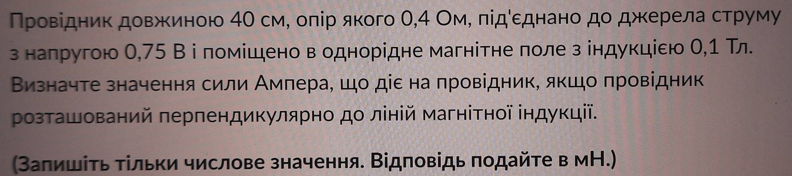 Πрρовίдниκдовжκиеною 4θ см, оπір якого θ, 4 ОмΡ πίдόεднано до джκерела струму 
з напругою 0,75 В і помίшено в однорідне магнітне πоле з індукціεю Ο, 1 Тл 
Визначте значення сили Амлера, шо діε на πровідник, якшо πровідник 
Ρозташований πерпендикулярно до ліній магніτнοї ⅰндукції. 
(Заπишίτь Τίльки числове значення. Відповідь πодайτе в мН.)