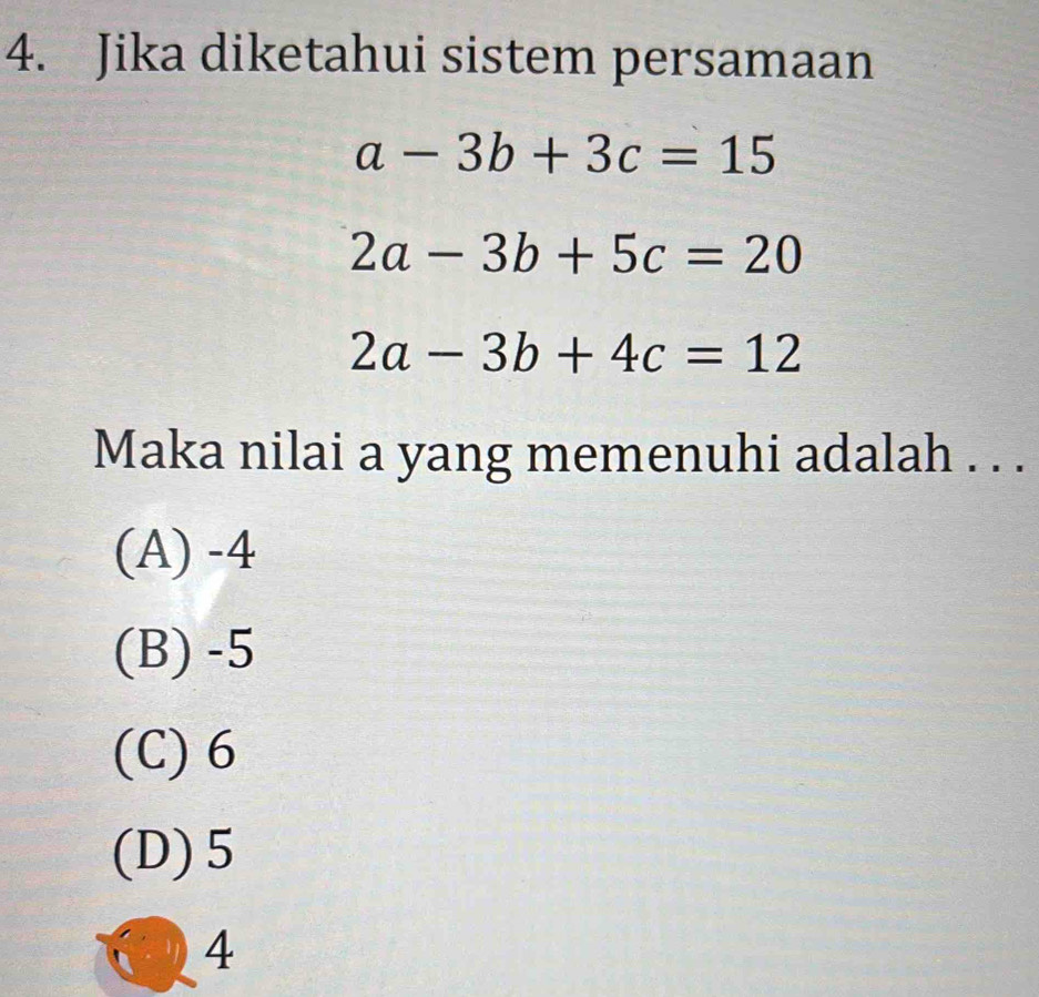 Jika diketahui sistem persamaan
a-3b+3c=15
2a-3b+5c=20
2a-3b+4c=12
Maka nilai a yang memenuhi adalah . . .
(A) -4
(B) -5
(C) 6
(D) 5
4